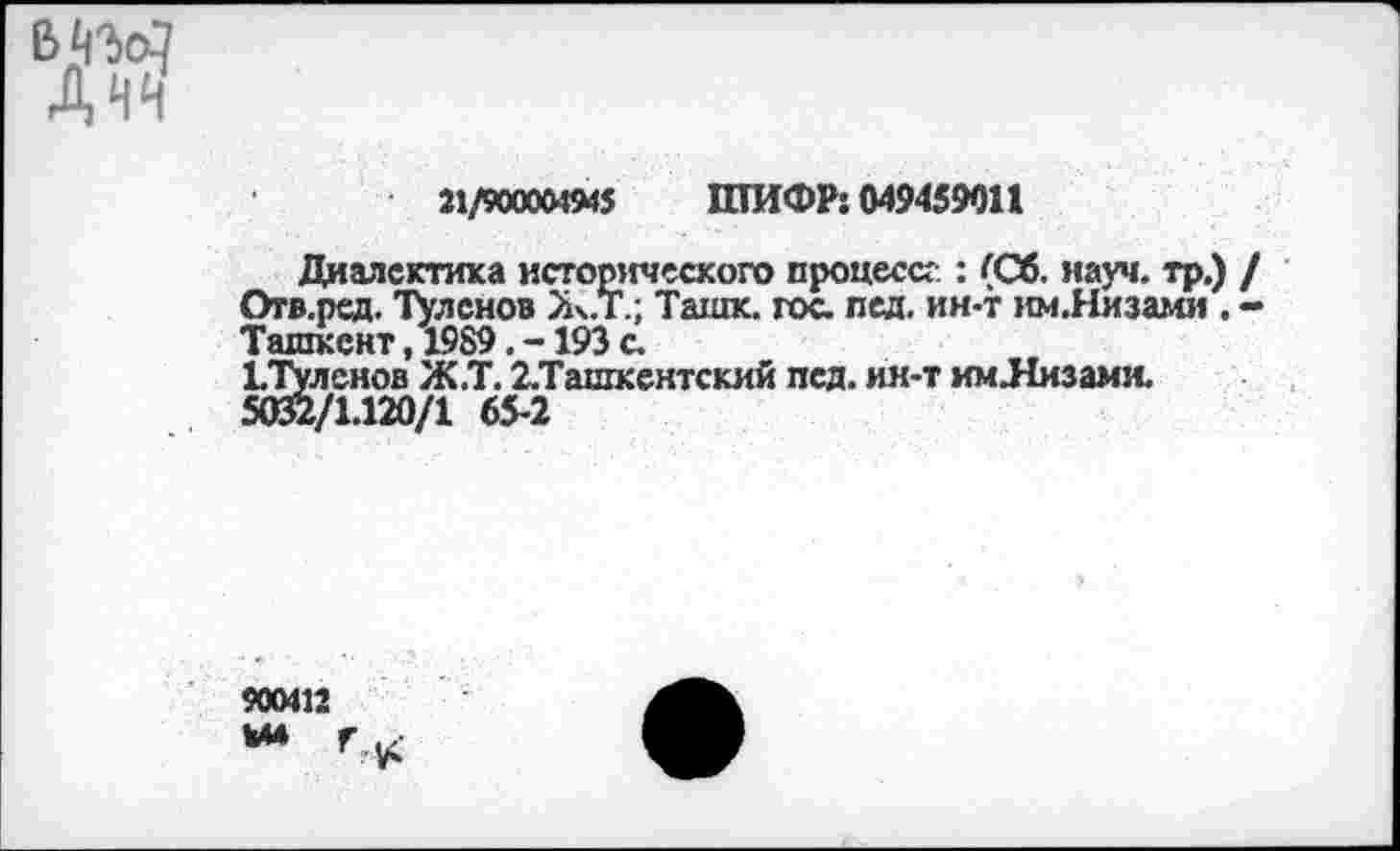 ﻿Днч
21/90000494$ ШИФР: 049459011
Диалектика исторического процессе : (Сб. науч, тр.) / Огв.рсд. Тулснов Ж.Т.; Ташк. гос лед. ин-т им.Низами . -Ташкент, 1989. -193 с
1Тулснов Ж.Т. 2.Ташкентский псд. ик-т им.Низами.
5032/1.120/1 65-2
900412